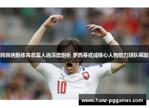 阿森纳新体育总监人选深度剖析 罗西基或成核心人物助力球队崛起